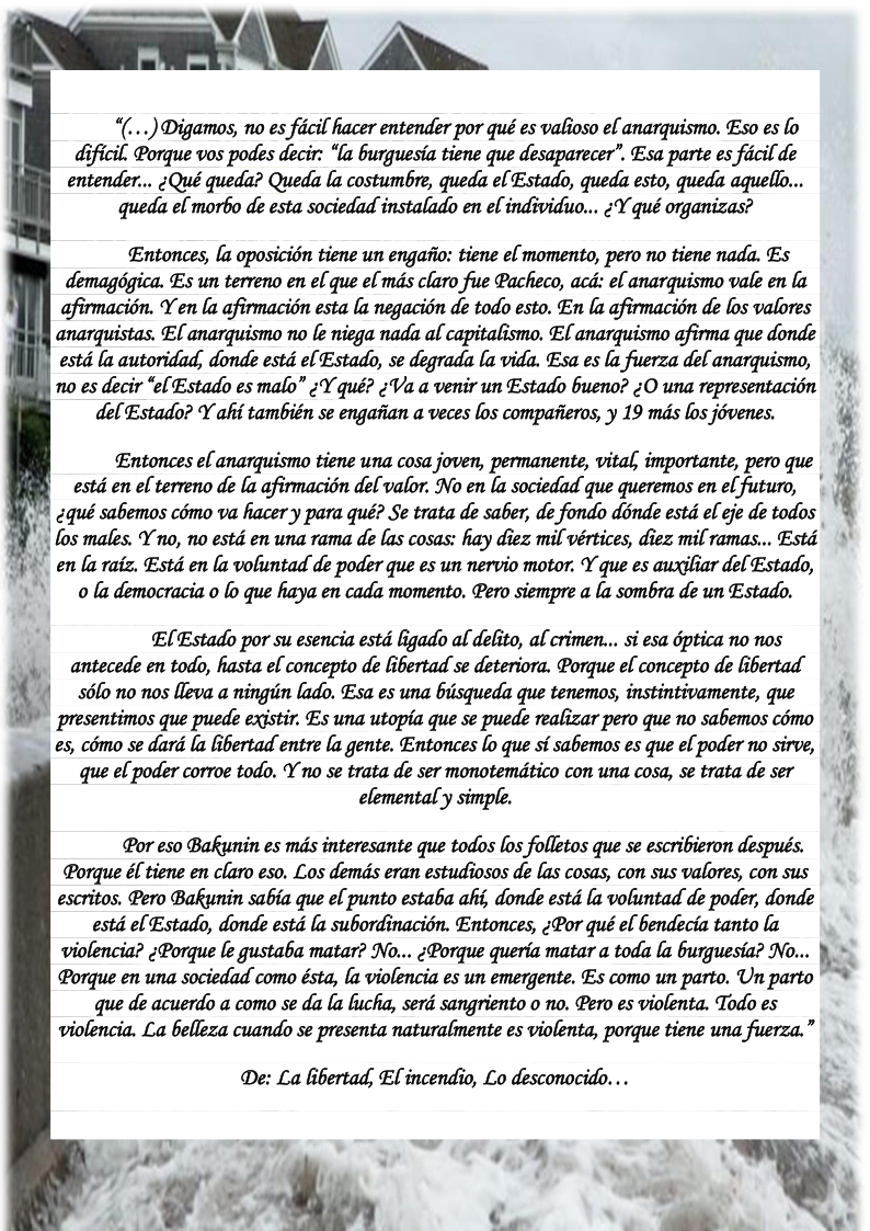 ~ \ W\ “(...) Digamos, no es ficil hacer entender por qué es valioso el anarquismo. Eso es lo dificil. Porque vos podes decir: “la burguesia tiene que desaparecer’. Esa parte es ficil de entender... ¢Qué queda? Queda la costumbre, queda el Estado, queda esto, queda aquello... queda el morbo de esta sociedad instalado en el individuo... ;Y qué organizas? Entonces, [a oposicion tiene un engafio: tiene el momento, pero no tiene nada. Es demagégica. Es un terreno en el que el mds claro fue Pacheco, acd: el anarquismo vale en la afirmacién. Y en (a afirmacién esta la negacién de todo esto. En la afirmacion de los valores anarquistas. EL anarquismo no le niega nada al capitalismo. EL anarquismo afirma que donde estd la autoridad, donde estd el Estado, se degrada la vida. Esa es la fuerza del anarquismo, 0 es decir “el Estado es malo” ;Y qué? ;Va a venir un Estado bueno? ;O una representacién del Estado? Y aki también se engafian a veces los compafieros, y 19 mds los jévenes. Entonces el anarquismo tiene una cosa joven, permanente, vital, importante, pero que estd en el terreno de [a afirmacion delvalor. No en la sociedad que queremos en el futuro, (qué sabemos como va hacery para qué? Se trata de saber, de fondo donde estd el eje de todos los males. Y no, no estd en una rama de las cosas: hay diez mil vértices, diez mil ramas... Estd n (a raiz. Estd en la voluntad de poder que es un nervio motor. Y que es auxiliar del Estado, 0 la democracia o lo que haya en cada momento. Pero siempre a la sombra de un Estado. - AR S E[Estado por su esencia estd ligado al delito, al crimen... si esa dptica no nos . antecede en todo, hasta el concepto de libertad se deteriora. Porque el concepto de libertad 3.(1 56lo no nos lleva a ningiin lado. Esa es una biisqueda que tenemos, instintivamente, que \ presentimos que puede existir. Es una utopia que se puede realizar pero que no sabemos cémo 1 €5, como se dard la iertad entre (a gente. Entonces [o que sf sabemos es que el poder no sirve, * que el poder corroe todo. Y no se trata de ser monotemdtico con una cosa, se trata de ser elemental’y simple. .5 Por eso Bakunin es mds interesante que todos los folletos que se escribieron después. Porque &l tiene en claro eso. Los demds eran estudiosos de las cosas, con sus valores, con sus escritos. Pero Bakunin sabia que el punto estaba aki, donde estd la voluntad de poder, donde estd el Estado, donde estd la subordinacion. Entonces, ;Por qué el bendecia tanto la violencia? ;Porque le gustaba matar? No... (Porque queria matar a toda la burguesia? No... Porque en una sociedad como ésta, [a violencia es un emergente. Es como un parto. Un parto que de acuerdo a como se da la lucha, serd sangriento o no. Pero es violenta. Todo es violencia. La belleza cuando se presenta naturalmente es violenta, porque tiene una fuerza.” De: La libertad; EL incendio, Lo desconocido. .. | - -